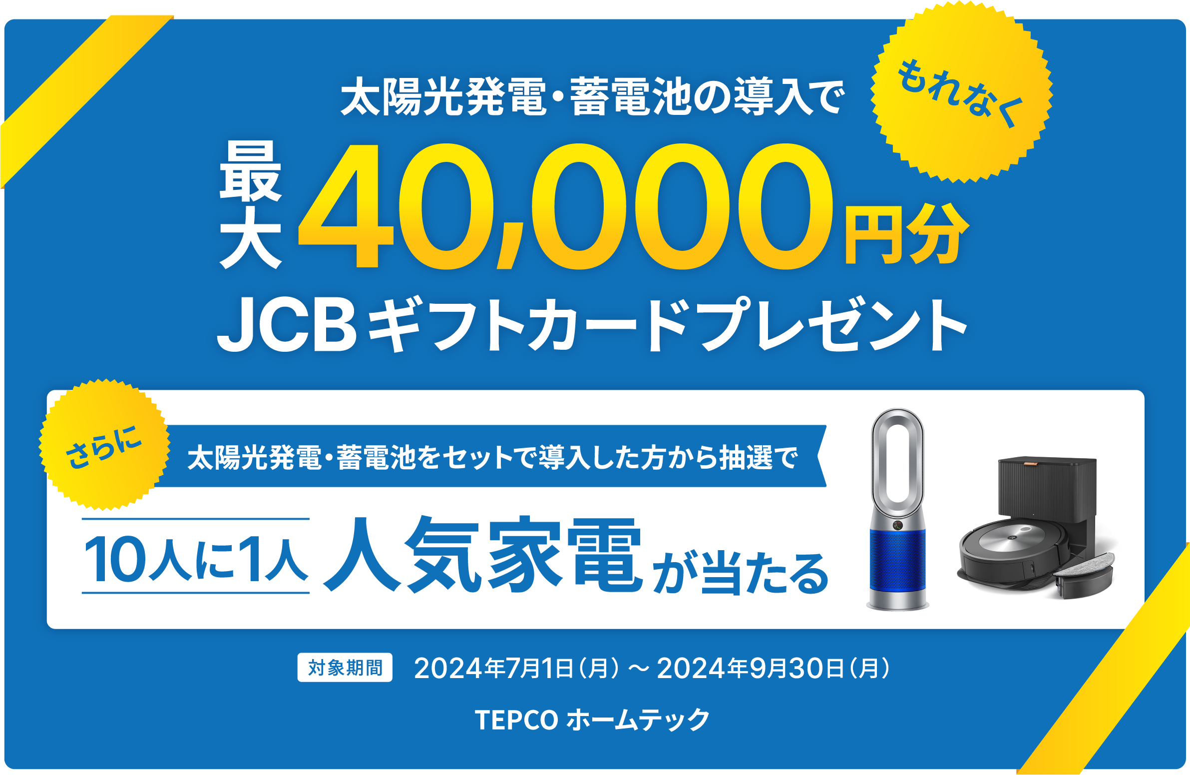 太陽光発電・蓄電池の導入で、もれなく最大40,000円分JCBギフトカードプレゼント。さらに太陽光発電・蓄電池をセットで導入した方から抽選で10人に1人人気家電が当たる。対象期間2024年7月1日（月） ～ 2024年9月30日（月）