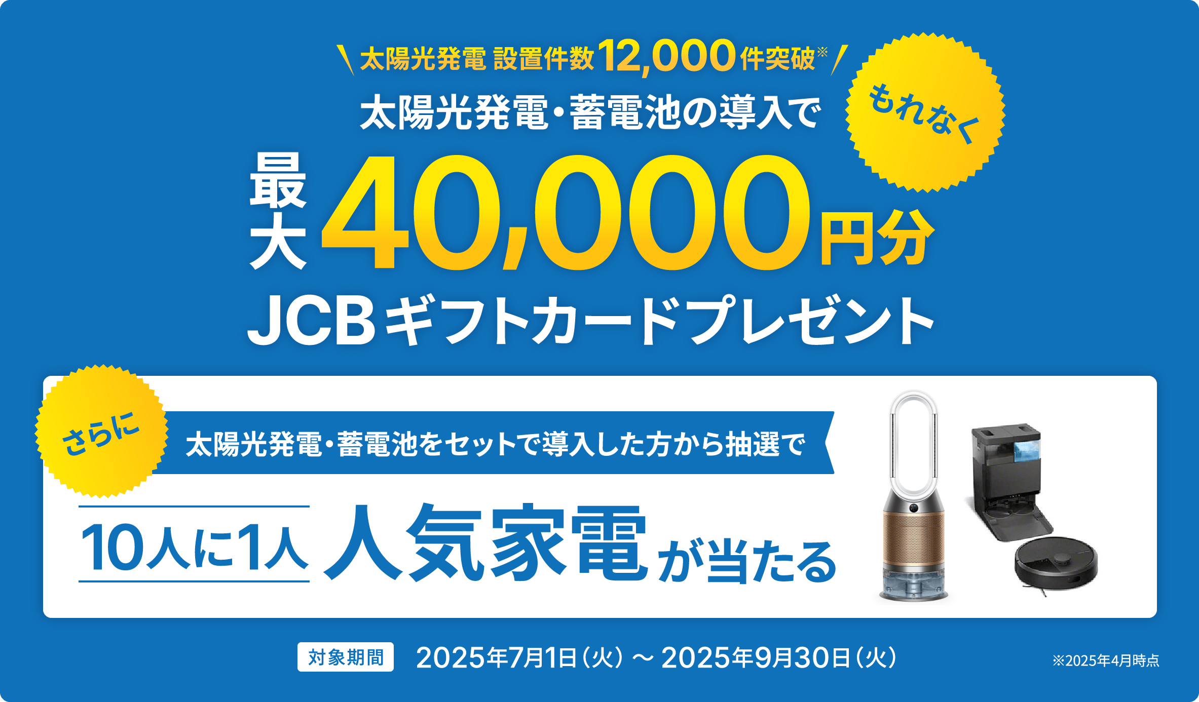 太陽光発電・蓄電池の導入で、もれなく最大40,000円分JCBギフトカードプレゼント。さらに太陽光発電・蓄電池をセットで導入した方から抽選で10人に1人人気家電が当たる。対象期間2025年7月1日(火)~2025年9月30日(火)