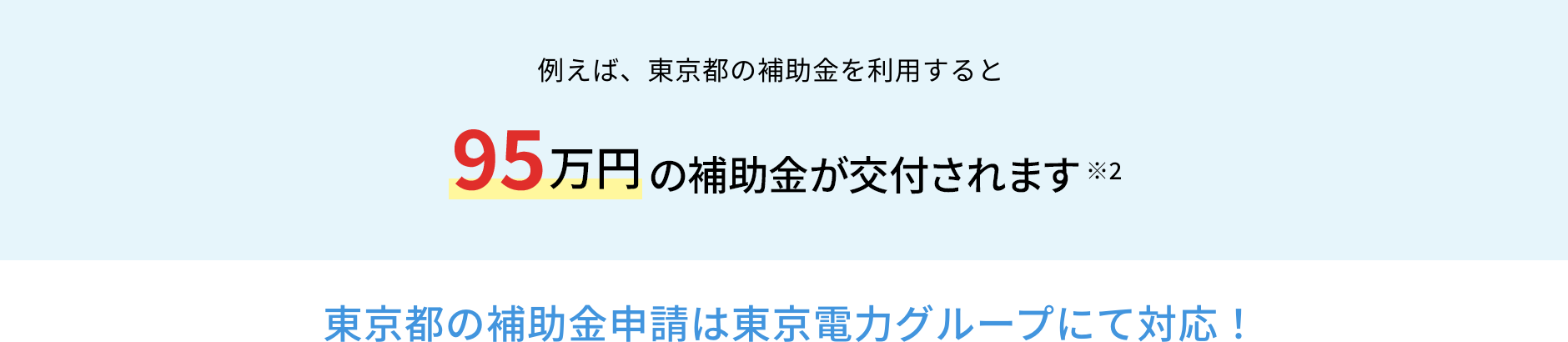 例えば、東京都の補助金を利用すると95万円の補助金が交付されます※2 東京都の補助金申請は東京電力グループにて対応！