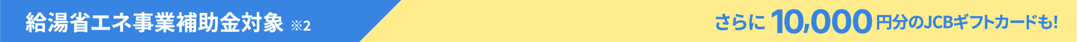 給湯省エネ事業補助金対象※2 さらに10,000円分のJCBギフトカードも！